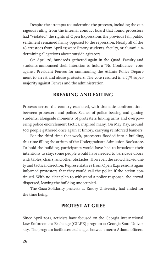 Despite the attempts to undermine the protests, including the out- rageous ruling from the internal conduct board that found protesters had “violated” the rights of Open Expressions the previous fall public sentiment remained firmly opposed to the repression. Nearly all of the 28 arrestees from April 25 were Emory students, faculty, or alumni, un- dermining allegations about outside agitators.  On April 28, hundreds gathered again in the Quad. Faculty and students announced their intention to hold a “No Confidence” vote against President Fenves for summoning the Atlanta Police Depart- ‘ment to arrest and abuse protesters. The vote resulted in a 75% super- ‘majority against Fenves and the administration.  BREAKING AND EXITING  Protests across the country escalated, with dramatic confrontations between protesters and police. Scenes of police beating and gassing students, alongside moments of protesters linking arms and overpow- ering police encirclement tactics, inspired many. On May Day, around 300 people gathered once again at Emory, carrying reinforced banners. For the third time that week, protesters flooded into a building, this time filling the atrium of the Undergraduate Admission Bookstore. To hold the building, participants would have had to broadcast their intentions to stay; some people would have needed to barricade doors ith tables, chairs, and other obstacles. However, the crowd lacked uni-  tyand tactical direction. Representatives from Open Expressions again informed protesters that they would call the police if the action con- tinued. With no clear plan to withstand a police response, the crowd  dispersed, leaving the building unoccupied. ‘The Gaza Solidarity protests at Emory Universicy had ended for  the time being. PROTEST AT GILEE  Since April 2021, activists have focused on the Georgia International Law Enforcement Exchange (GILEE) program at Georgia State Univer- sity. The program facilitates exchanges between metro Atlanta officers  2 